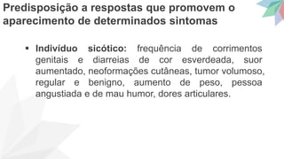  Indivíduo sicótico: frequência de corrimentos
genitais e diarreias de cor esverdeada, suor
aumentado, neoformações cutâneas, tumor volumoso,
regular e benigno, aumento de peso, pessoa
angustiada e de mau humor, dores articulares.
Predisposição a respostas que promovem o
aparecimento de determinados sintomas
 