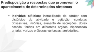  Indivíduo sifilítico: instabilidade de caráter com
distúrbios de atividade e agitação, condutas
obsessivas, insônias, aumento de secreções, dores
ósseas, feridas em diferentes órgãos, hipertensão
arterial, varizes e úlceras varicosas, amigdalites.
Predisposição a respostas que promovem o
aparecimento de determinados sintomas
 
