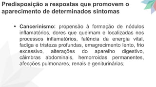  Cancerinismo: propensão à formação de nódulos
inflamatórios, dores que queimam e localizadas nos
processos inflamatórios, falência da energia vital,
fadiga e tristeza profundas, emagrecimento lento, frio
excessivo, alterações do aparelho digestivo,
câimbras abdominais, hemorroidas permanentes,
afecções pulmonares, renais e geniturinárias.
Predisposição a respostas que promovem o
aparecimento de determinados sintomas
 