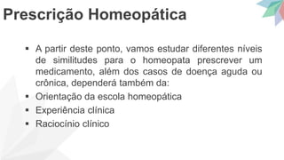  A partir deste ponto, vamos estudar diferentes níveis
de similitudes para o homeopata prescrever um
medicamento, além dos casos de doença aguda ou
crônica, dependerá também da:
 Orientação da escola homeopática
 Experiência clínica
 Raciocínio clínico
Prescrição Homeopática
 