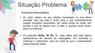Situação Problema
Farmácia Homeoática
 Sr. José, relatou ao seu médico homeopata na sua última
consulta: que sua pele é muito seca e que constantemente
surgem erupções escamosas, em vários locais do corpo, tem
prurido e que se agrava com o calor e, quando toma banho,
piora os sintomas.
 Foi prescrito Sulfur 30 CH. Sr. José voltou dois dias depois
queixando-se de diarreia de madrugada. Foi orientado a
continuar o tratamento, pois era sinal de que o medicamento
estava fazendo efeito.
 