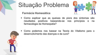 Situação Problema
Farmácia Homeoática
 Como explicar que as queixas de piora dos sintomas são
resultados positivos baseando-se nos princípios e na
farmacologia da Homeopatia?
 Como podemos nos basear na Teoria do Vitalismo para o
desenvolvimento das doenças e da cura?
 