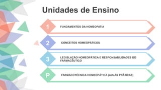 Unidades de Ensino
1 FUNDAMENTOS DA HOMEOPATIA
2 CONCEITOS HOMEOPÁTICOS
3 LEGISLAÇÃO HOMEOPÁTICA E RESPONSABILIDADES DO
FARMACÊUTICO
P FARMACOTÉCNICA HOMEOPÁTICA (AULAS PRÁTICAS)
 