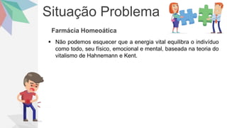 Situação Problema
Farmácia Homeoática
 Não podemos esquecer que a energia vital equilibra o indivíduo
como todo, seu físico, emocional e mental, baseada na teoria do
vitalismo de Hahnemann e Kent.
 