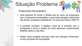 Situação Problema 2
Tratamento Homeopático
 Uma paciente foi contar a Rafael que se curou da enxaqueca
com o tratamento homeopático e que outras terapias tradicionais
não deram resultados satisfatórios. Foi prescrito Silicea 1000 FC.
 A paciente começou a detalhar como foi a consulta com o
homeopata e como o médico foi muito atencioso, questionando
detalhes sobre a vida dela.
 Rafael muito intrigado escutava tudo com atenção, lembrando-
se dos princípios da homeopatia.
 
