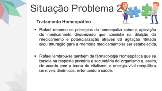 Situação Problema 2
Tratamento Homeopático
 Rafael retomou os princípios da homeopatia sobre a aplicação
do medicamento dinamizado que consiste na diluição do
medicamento e potencialização através da agitação ritmada
e/ou trituração para a memória medicamentosa ser estabelecida.
 Rafael lembrou-se também da farmacologia homeopática que se
baseia na resposta primária e secundária do organismo e, assim,
de acordo com a teoria do vitalismo, a energia vital reequilibra
os níveis dinâmicos, retomando a saúde.
 