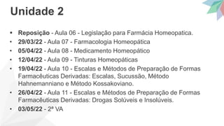  Reposição - Aula 06 - Legislação para Farmácia Homeopatica.
• 29/03/22 - Aula 07 - Farmacologia Homeopática
• 05/04/22 - Aula 08 - Medicamento Homeopático
• 12/04/22 - Aula 09 - Tinturas Homeopáticas
• 19/04/22 - Aula 10 - Escalas e Métodos de Preparação de Formas
Farmacêuticas Derivadas: Escalas, Sucussão, Método
Hahnemanniano e Método Kossakoviano.
• 26/04/22 - Aula 11 - Escalas e Métodos de Preparação de Formas
Farmacêuticas Derivadas: Drogas Solúveis e Insolúveis.
• 03/05/22 - 2ª VA
Unidade 2
 