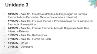 • 10/05/22 - Aula 12 - Escalas e Métodos de Preparação de Formas
Farmacêuticas Derivadas: Método da cinquenta milesimal.
• 17/05/22 - Aula 13 - Insumos Inertes e Procedimentos de Qualidade em
Farmácia Homeopática.
• 24/05/22 - Aula 14 - Formas Farmacêuticas de Dispensação de Uso
Interno e Externo.
• 31/05/22 - Aula 15 - Bioterápicos
• 07/06/22 - Aula 16 - Florais de Bach
• 14/06/22 – 3ª VA
• 21/06/22 - Devolutiva
Unidade 3
 