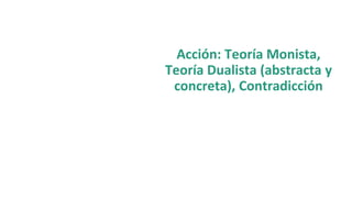 Acción: Teoría Monista,
Teoría Dualista (abstracta y
concreta), Contradicción
 