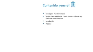 Contenido general
• Conceptos Fundamentales
• Acción: Teoría Monista, Teoría Dualista (abstracta y
concreta), Contradicción.
• Jurisdicción
• Proceso
 