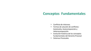 Conceptos Fundamentales
• Conflicto de intereses
• Formas de solución de conflictos:
Autotutela, Autocomposición y
Heterocomposición
• Evolución histórica de los conceptos
fundamentales del Derecho Procesal
• Sistemas Procesales
 