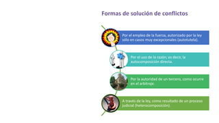 Formas de solución de conflictos
Por el empleo de la fuerza, autorizado por la ley
sólo en casos muy excepcionales (autotutela).
Por el uso de la razón; es decir, la
autocomposición directa.
Por la autoridad de un tercero, como ocurre
en el arbitraje.
A través de la ley, como resultado de un proceso
judicial (heterocomposición).
 