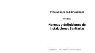 Docente:
Unidad:
Instalaciones en Edificaciones
Normas y definiciones de
Instalaciones Sanitarias
Iván Artemio Janqui Cavero
 
