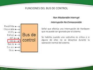 Non Maskarable Interrupt
Interrupción No Enmascarable
Señal que efectúa una Interrupción de Hardware
que no puede ser ignorada por el sistema.
Se habilita cuando una subrutina es crítica o si
alguna de ellas no se desactiva durante la
operación normal del sistema.
FUNCIONES DEL BUS DE CONTROL
 