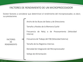 FACTORES DE RENDIMIENTO DE UN MICROPROCESADOR
FACTORES
DE
RENDIMIENTO
Existen factores a considerar que determinan el rendimiento del microprocesador, es decir,
sus prestaciones
Ancho de los Buses de Datos y de Direcciones
Tamaño y Niveles de la Memoria Caché
Frecuencia de Reloj o de Procesamiento (Velocidad
Interna)
Frecuencia de Trabajo del FSB (Velocidad Externa)
Tamaño de los Registros Internos
Densidad de Integración del Microprocesador
Voltaje de Alimentación
 