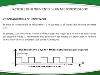 VELOCIDAD INTERNA DEL PROCESADOR
Se trata de la frecuencia de reloj interna a la que trabaja el procesador. Se mide en Hertz
(Hz)
En general, cuanto mayor es la velocidad de procesador, mayor es el número de operaciones
por segundo realiza. El rendimiento está en función del modelo del procesador, el número
de núcleos y las otras características que se han descrito.
FACTORES DE RENDIMIENTO DE UN MICROPROCESADOR
 