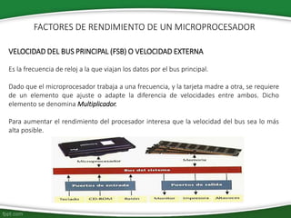 VELOCIDAD DEL BUS PRINCIPAL (FSB) O VELOCIDAD EXTERNA
Es la frecuencia de reloj a la que viajan los datos por el bus principal.
Dado que el microprocesador trabaja a una frecuencia, y la tarjeta madre a otra, se requiere
de un elemento que ajuste o adapte la diferencia de velocidades entre ambos. Dicho
elemento se denomina Multiplicador.
Para aumentar el rendimiento del procesador interesa que la velocidad del bus sea lo más
alta posible.
FACTORES DE RENDIMIENTO DE UN MICROPROCESADOR
 
