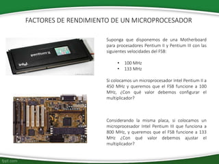 Suponga que disponemos de una Motherboard
para procesadores Pentium II y Pentium III con las
siguientes velocidades del FSB:
• 100 MHz
• 133 MHz
Si colocamos un microprocesador Intel Pentium II a
450 MHz y queremos que el FSB funcione a 100
MHz, ¿Con qué valor debemos configurar el
multiplicador?
FACTORES DE RENDIMIENTO DE UN MICROPROCESADOR
Considerando la misma placa, si colocamos un
microprocesador Intel Pentium III que funciona a
800 MHz, y queremos que el FSB funcione a 133
MHz ¿Con qué valor debemos ajustar el
multiplicador?
 