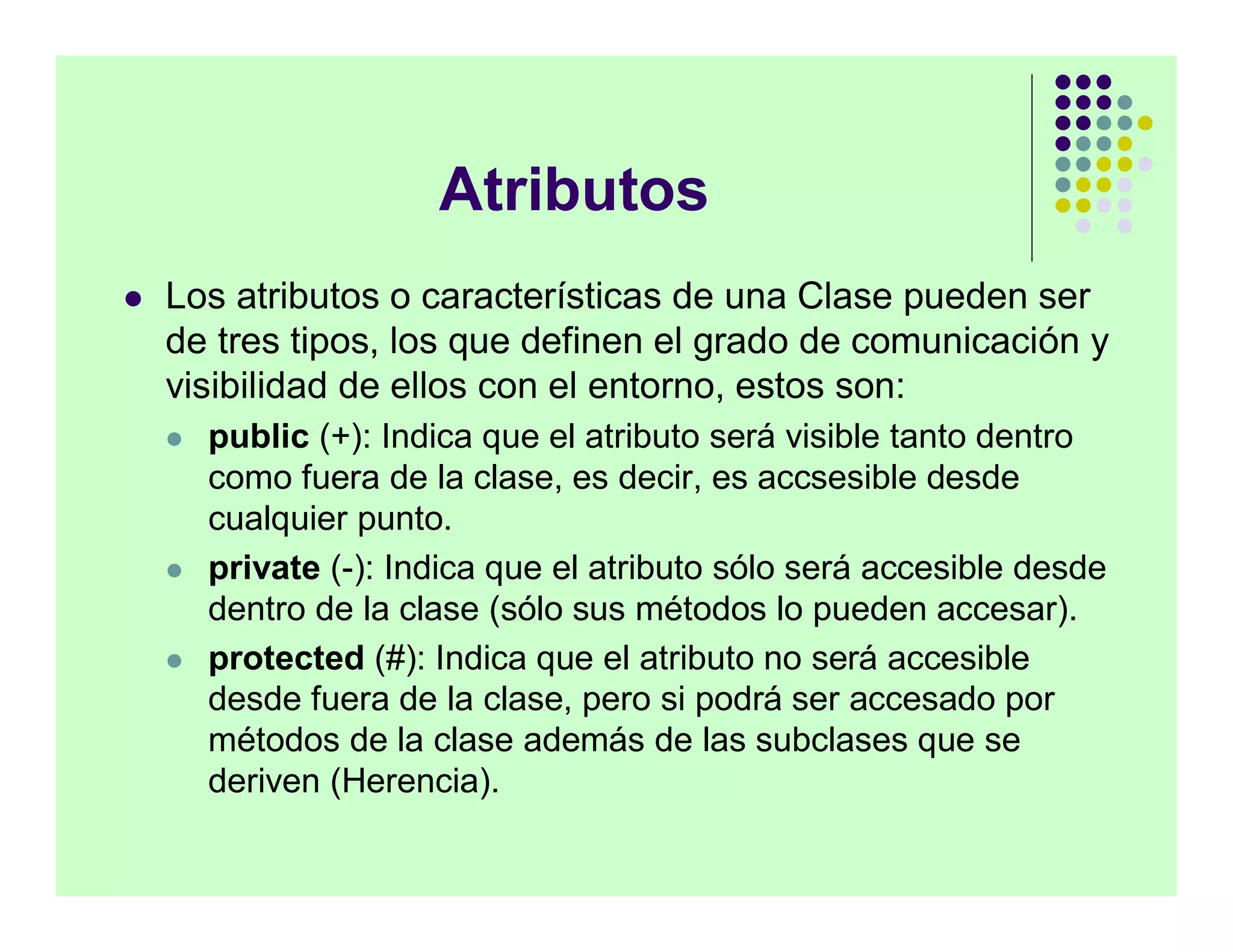 Atributos
   Los atributos o características de una Clase pueden ser
    de tres tipos, los que definen el grado de comunicación y
    visibilidad de ellos con el entorno, estos son:
       public (+): Indica que el atributo será visible tanto dentro
        como fuera de la clase, es decir, es accsesible desde
        cualquier punto.
       private (-): Indica que el atributo sólo será accesible desde
        dentro de la clase (sólo sus métodos lo pueden accesar).
       protected (#): Indica que el atributo no será accesible
        desde fuera de la clase, pero si podrá ser accesado por
        métodos de la clase además de las subclases que se
        deriven (Herencia).
 