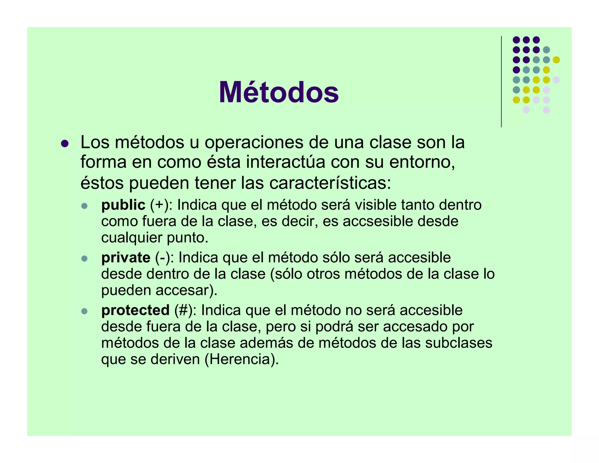 Métodos
   Los métodos u operaciones de una clase son la
    forma en como ésta interactúa con su entorno,
    éstos pueden tener las características:
       public (+): Indica que el método será visible tanto dentro
        como fuera de la clase, es decir, es accsesible desde
        cualquier punto.
       private (-): Indica que el método sólo será accesible
        desde dentro de la clase (sólo otros métodos de la clase lo
        pueden accesar).
       protected (#): Indica que el método no será accesible
        desde fuera de la clase, pero si podrá ser accesado por
        métodos de la clase además de métodos de las subclases
        que se deriven (Herencia).
 