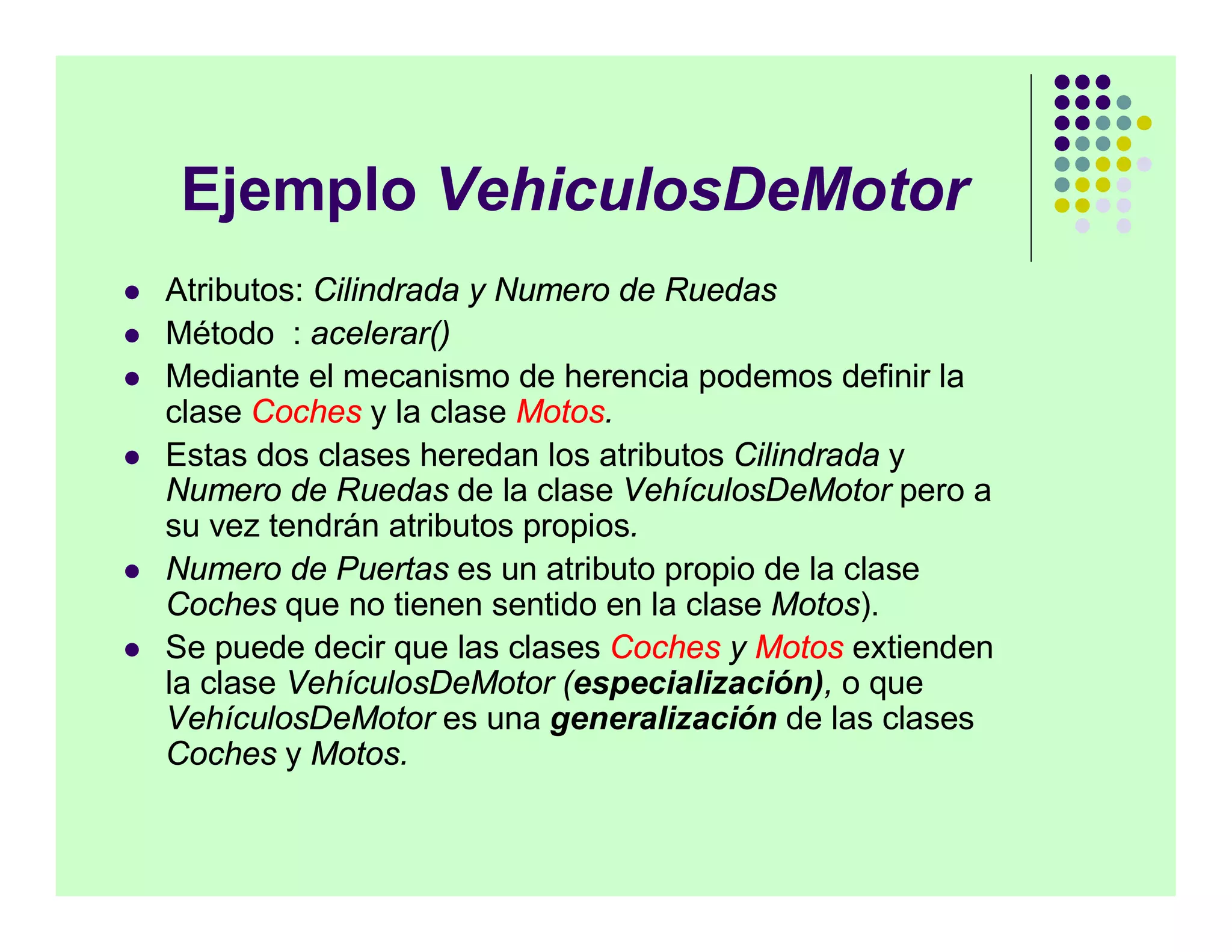 Ejemplo VehiculosDeMotor
   Atributos: Cilindrada y Numero de Ruedas
   Método : acelerar()
   Mediante el mecanismo de herencia podemos definir la
    clase Coches y la clase Motos.
   Estas dos clases heredan los atributos Cilindrada y
    Numero de Ruedas de la clase VehículosDeMotor pero a
    su vez tendrán atributos propios.
   Numero de Puertas es un atributo propio de la clase
    Coches que no tienen sentido en la clase Motos).
   Se puede decir que las clases Coches y Motos extienden
    la clase VehículosDeMotor (especialización), o que
    VehículosDeMotor es una generalización de las clases
    Coches y Motos.
 
