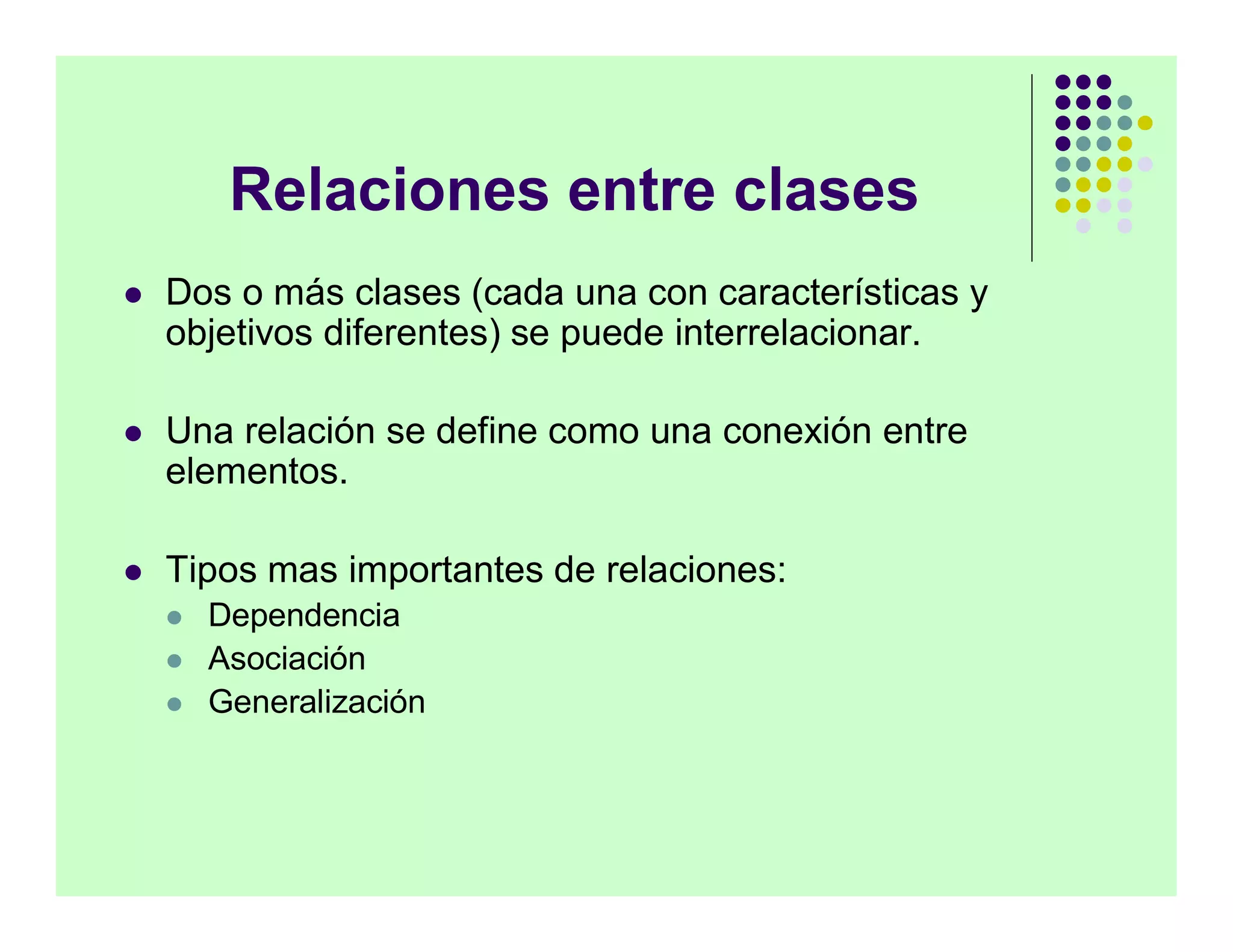 Relaciones entre clases
   Dos o más clases (cada una con características y
    objetivos diferentes) se puede interrelacionar.

   Una relación se define como una conexión entre
    elementos.

   Tipos mas importantes de relaciones:
       Dependencia
       Asociación
       Generalización
 