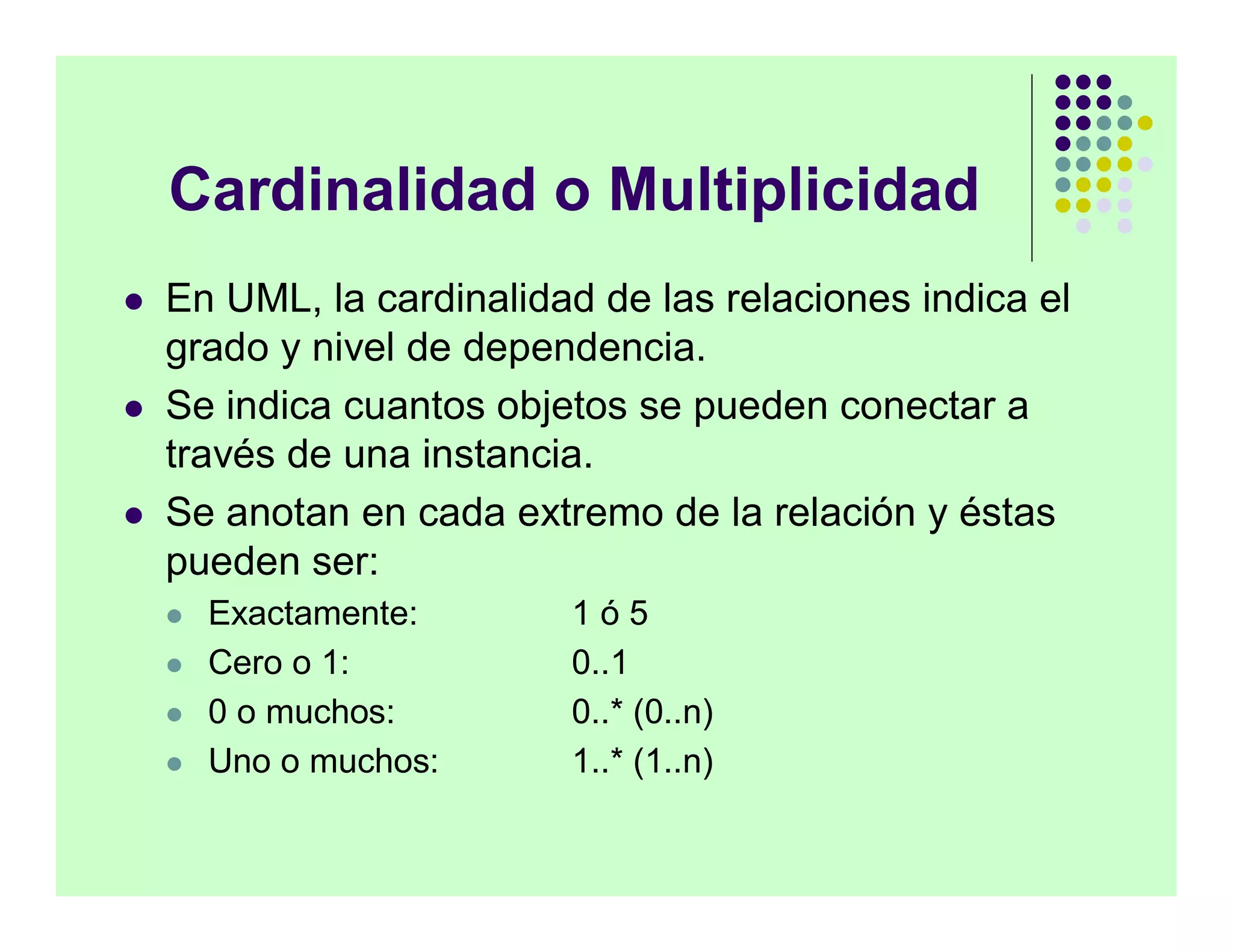 Cardinalidad o Multiplicidad
   En UML, la cardinalidad de las relaciones indica el
    grado y nivel de dependencia.
   Se indica cuantos objetos se pueden conectar a
    través de una instancia.
   Se anotan en cada extremo de la relación y éstas
    pueden ser:
       Exactamente:      1ó5
       Cero o 1:         0..1
       0 o muchos:       0..* (0..n)
       Uno o muchos:     1..* (1..n)
 