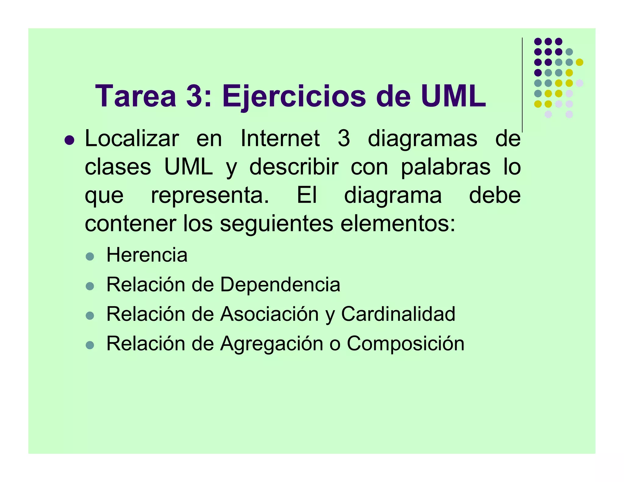 Tarea 3: Ejercicios de UML
   Localizar en Internet 3 diagramas de
    clases UML y describir con palabras lo
    que representa. El diagrama debe
    contener los seguientes elementos:
       Herencia
       Relación de Dependencia
       Relación de Asociación y Cardinalidad
       Relación de Agregación o Composición
 