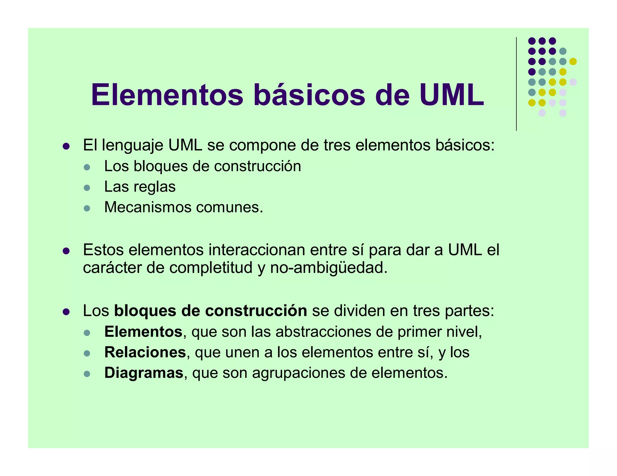 Elementos básicos de UML
   El lenguaje UML se compone de tres elementos básicos:
       Los bloques de construcción
       Las reglas
       Mecanismos comunes.

   Estos elementos interaccionan entre sí para dar a UML el
    carácter de completitud y no-ambigüedad.

   Los bloques de construcción se dividen en tres partes:
       Elementos, que son las abstracciones de primer nivel,
       Relaciones, que unen a los elementos entre sí, y los
       Diagramas, que son agrupaciones de elementos.
 