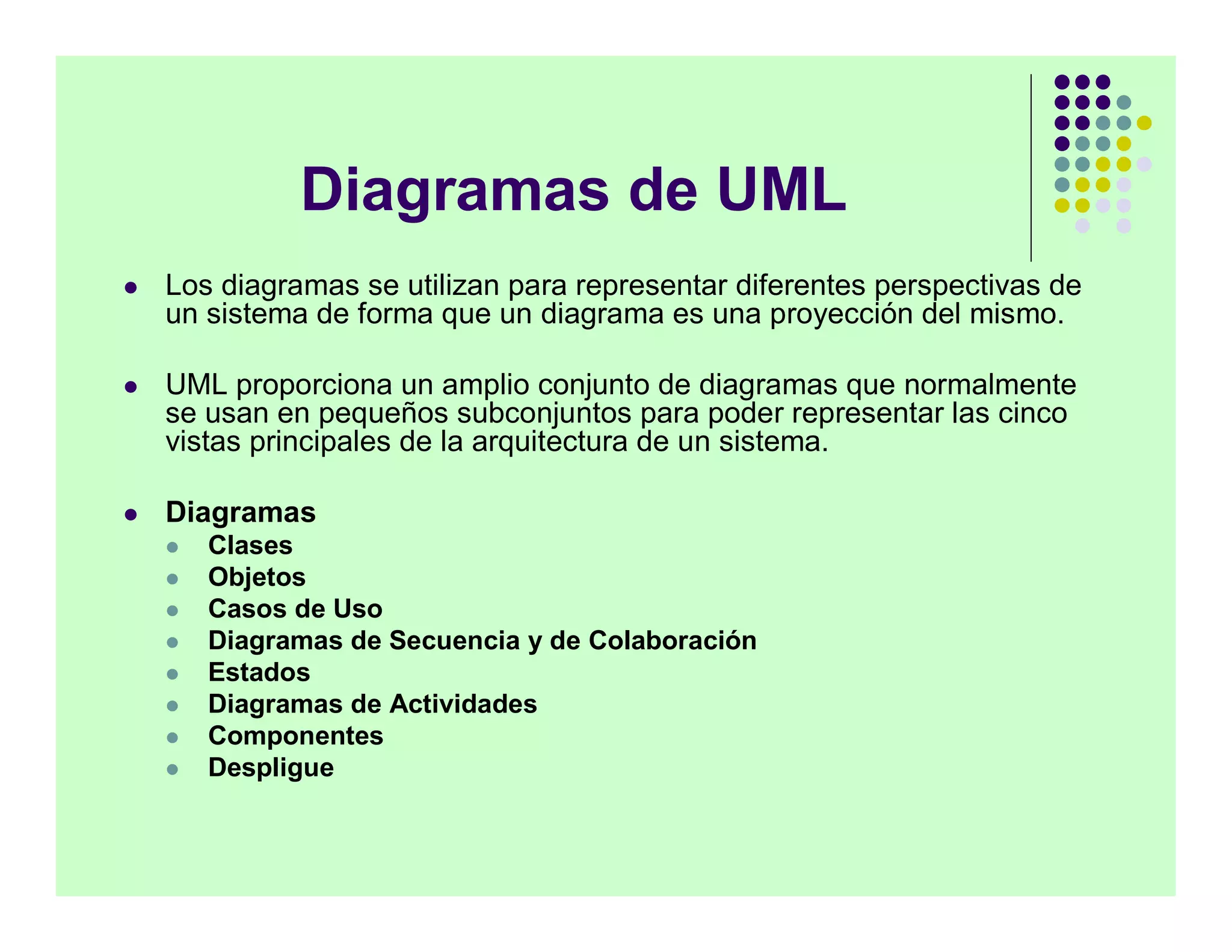 Diagramas de UML
   Los diagramas se utilizan para representar diferentes perspectivas de
    un sistema de forma que un diagrama es una proyección del mismo.

   UML proporciona un amplio conjunto de diagramas que normalmente
    se usan en pequeños subconjuntos para poder representar las cinco
    vistas principales de la arquitectura de un sistema.

   Diagramas
       Clases
       Objetos
       Casos de Uso
       Diagramas de Secuencia y de Colaboración
       Estados
       Diagramas de Actividades
       Componentes
       Despligue
 