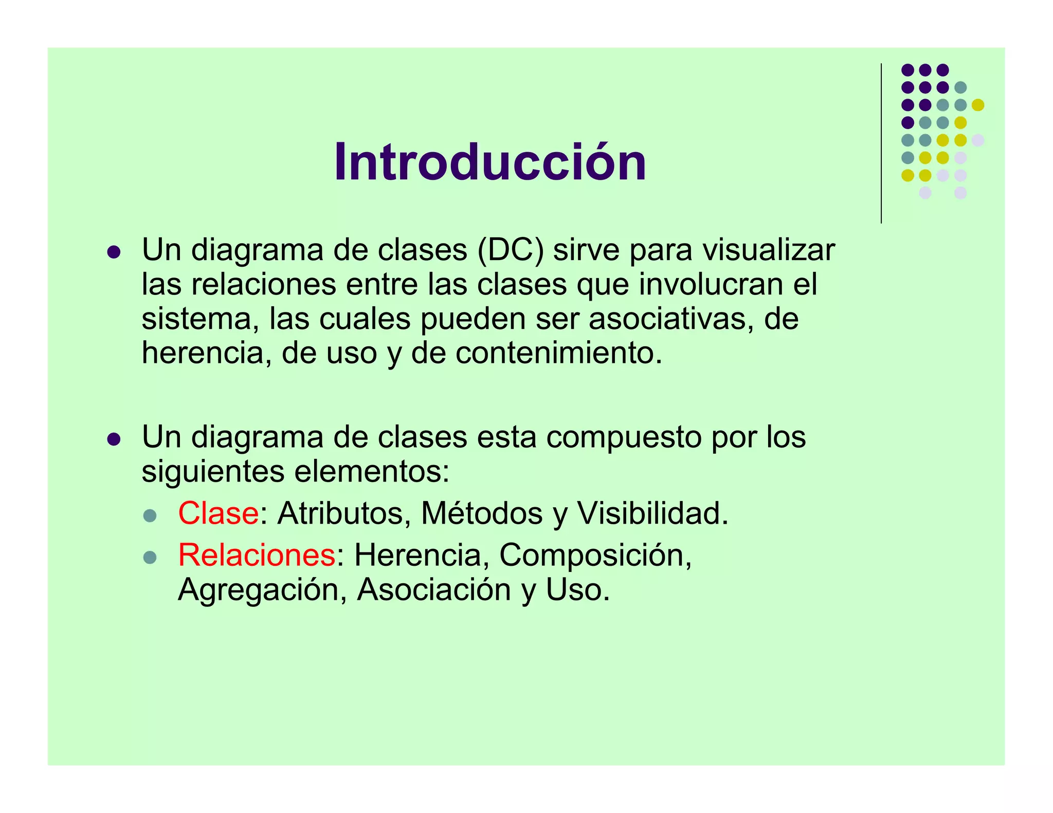 Introducción
   Un diagrama de clases (DC) sirve para visualizar
    las relaciones entre las clases que involucran el
    sistema, las cuales pueden ser asociativas, de
    herencia, de uso y de contenimiento.

   Un diagrama de clases esta compuesto por los
    siguientes elementos:
     Clase: Atributos, Métodos y Visibilidad.
     Relaciones: Herencia, Composición,
       Agregación, Asociación y Uso.
 