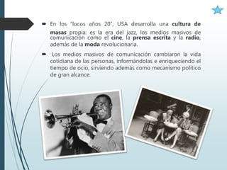  En los “locos años 20”, USA desarrolla una cultura de
masas propia: es la era del jazz, los medios masivos de
comunicación como el cine, la prensa escrita y la radio,
además de la moda revolucionaria.
 Los medios masivos de comunicación cambiaron la vida
cotidiana de las personas, informándolas e enriqueciendo el
tiempo de ocio, sirviendo además como mecanismo político
de gran alcance.
 