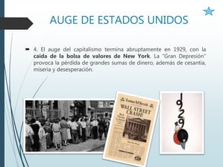 AUGE DE ESTADOS UNIDOS
 4. El auge del capitalismo termina abruptamente en 1929, con la
caída de la bolsa de valores de New York. La “Gran Depresión”
provoca la pérdida de grandes sumas de dinero, además de cesantía,
miseria y desesperación.
 