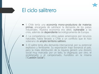 El ciclo salitrero
 1. Chile tenía una economía mono-productora de materias
primas, encargada de satisfacer la demanda de los países
industriales. Nuestra economía era débil, vulnerable a las
crisis, además de dependiente tecnológicamente de Europa.
 2. La competencia con otros países americanos por recursos
naturales, había llevado a Chile a un conflicto que le hizo
soberano de amplio territorio salitrero.
 3. El salitre tenía alta demanda internacional, por su potencial
explosivo y fertilizante. Su exportación trajo bonanza al país,
pero la mala distribución de la riqueza generó una división
social muy marcada: por un lado, la oligarquía; por otro, el
proletariado y el campesinado, hundidos en la miseria
(“Cuestión Social”).
 