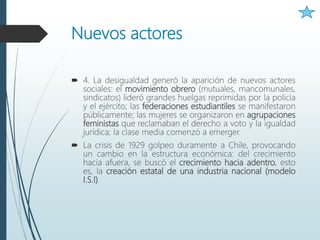 Nuevos actores
 4. La desigualdad generó la aparición de nuevos actores
sociales: el movimiento obrero (mutuales, mancomunales,
sindicatos) lideró grandes huelgas reprimidas por la policía
y el ejército; las federaciones estudiantiles se manifestaron
públicamente; las mujeres se organizaron en agrupaciones
feministas que reclamaban el derecho a voto y la igualdad
jurídica; la clase media comenzó a emerger.
 La crisis de 1929 golpeo duramente a Chile, provocando
un cambio en la estructura económica: del crecimiento
hacia afuera, se buscó el crecimiento hacia adentro, esto
es, la creación estatal de una industria nacional (modelo
I.S.I)
 
