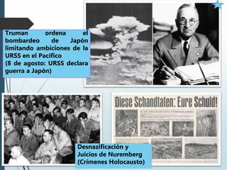 Desnazificación y
Juicios de Nuremberg
(Crímenes Holocausto)
Truman ordena el
bombardeo de Japón
limitando ambiciones de la
URSS en el Pacífico
(8 de agosto: URSS declara
guerra a Japón)
 
