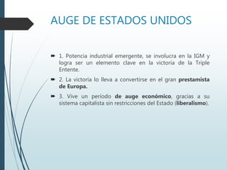 AUGE DE ESTADOS UNIDOS
 1. Potencia industrial emergente, se involucra en la IGM y
logra ser un elemento clave en la victoria de la Triple
Entente.
 2. La victoria lo lleva a convertirse en el gran prestamista
de Europa.
 3. Vive un período de auge económico, gracias a su
sistema capitalista sin restricciones del Estado (liberalismo).
 