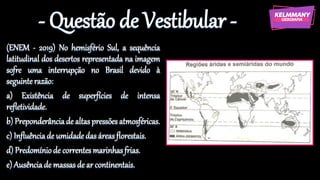 - Questão de Vestibular -
(ENEM - 2019) No hemisfério Sul, a sequência
latitudinal dos desertos representada na imagem
sofre uma interrupção no Brasil devido à
seguinte razão:
a) Existência de superfícies de intensa
refletividade.
b) Preponderânciade altaspressões atmosféricas.
c) Influênciade umidadedas áreasflorestais.
d) Predomíniode correntesmarinhasfrias.
e) Ausênciade massasde ar continentais.
 