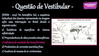 - Questão de Vestibular -
(ENEM - 2019) No hemisfério Sul, a sequência
latitudinal dos desertos representada na imagem
sofre uma interrupção no Brasil devido à
seguinte razão:
a) Existência de superfícies de intensa
refletividade.
b) Preponderânciade altaspressões atmosféricas.
c) Influênciade umidadedas áreasflorestais.
d) Predomíniode correntesmarinhasfrias.
e) Ausênciade massasde ar continentais.
 