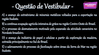 - Questão de Vestibular -
A) o avanço do extrativismo de minerais metálicos voltados para a exportação na
regiãoSudeste.
B) a contínuaocupaçãoagrícolaintensivade grãosna regiãoCentro-Oestedo Brasil.
C) o processo de desmatamento motivado pela expansão da atividade canavieira no
Nordestebrasileiro.
D) o avanço da indústria de papel e celulose a partir da exploração da madeira,
extraídaprincipalmenteno Suldo Brasil.
E) o adensamento do processo de favelização sobre áreas da Serra do Mar na região
Sudeste.
 
