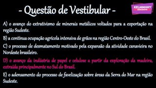 - Questão de Vestibular -
A) o avanço do extrativismo de minerais metálicos voltados para a exportação na
regiãoSudeste.
B) a contínuaocupaçãoagrícolaintensivade grãosna regiãoCentro-Oestedo Brasil.
C) o processo de desmatamento motivado pela expansão da atividade canavieira no
Nordestebrasileiro.
D) o avanço da indústria de papel e celulose a partir da exploração da madeira,
extraídaprincipalmenteno Suldo Brasil.
E) o adensamento do processo de favelização sobre áreas da Serra do Mar na região
Sudeste.
 