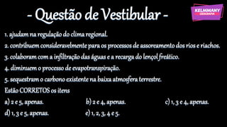 - Questão de Vestibular -
1. ajudamna regulaçãodo climaregional.
2. contribuemconsideravelmenteparaos processosde assoreamentodos riose riachos.
3. colaboramcoma infiltraçãodas águas e a recargado lençolfreático.
4. diminuemo processode evapotranspiração.
5. sequestramo carbonoexistentena baixaatmosferaterrestre.
EstãoCORRETOS os itens
a) 2 e 5, apenas. b) 2 e 4, apenas. c) 1, 3 e 4, apenas.
d) 1, 3 e 5, apenas. e) 1, 2, 3, 4 e 5.
 