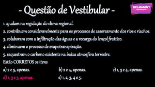 - Questão de Vestibular -
1. ajudamna regulaçãodo climaregional.
2. contribuemconsideravelmenteparaos processosde assoreamentodos riose riachos.
3. colaboramcoma infiltraçãodas águas e a recargado lençolfreático.
4. diminuemo processode evapotranspiração.
5. sequestramo carbonoexistentena baixaatmosferaterrestre.
EstãoCORRETOS os itens
a) 2 e 5, apenas. b) 2 e 4, apenas. c) 1, 3 e 4, apenas.
d) 1, 3 e 5, apenas. e) 1, 2, 3, 4 e 5.
 