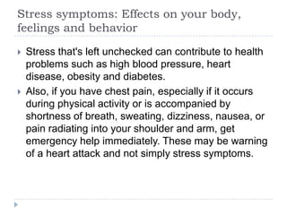 Stress symptoms: Effects on your body,
feelings and behavior
 Stress that's left unchecked can contribute to health
problems such as high blood pressure, heart
disease, obesity and diabetes.
 Also, if you have chest pain, especially if it occurs
during physical activity or is accompanied by
shortness of breath, sweating, dizziness, nausea, or
pain radiating into your shoulder and arm, get
emergency help immediately. These may be warning
of a heart attack and not simply stress symptoms.
 