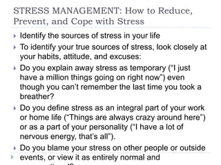 STRESS MANAGEMENT: How to Reduce,
Prevent, and Cope with Stress
 Identify the sources of stress in your life
 To identify your true sources of stress, look closely at
your habits, attitude, and excuses:
 Do you explain away stress as temporary (―I just
have a million things going on right now‖) even
though you can’t remember the last time you took a
breather?
 Do you define stress as an integral part of your work
or home life (―Things are always crazy around here‖)
or as a part of your personality (―I have a lot of
nervous energy, that’s all‖).
 Do you blame your stress on other people or outside
events, or view it as entirely normal and
 