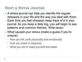 Start a Stress Journal
 A stress journal can help you identify the regular
stressors in your life and the way you deal with them.
Each time you feel stressed, keep track of it in your
journal. As you keep a daily log, you will begin to see
patterns and common themes. Write down:
 What caused your stress (make a guess if you’re
unsure)
 How you felt, both physically and emotionally
 How you acted in response
 What you did to make yourself feel better
 