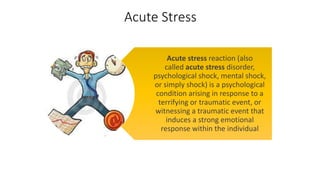 Acute Stress
Acute stress reaction (also
called acute stress disorder,
psychological shock, mental shock,
or simply shock) is a psychological
condition arising in response to a
terrifying or traumatic event, or
witnessing a traumatic event that
induces a strong emotional
response within the individual
 
