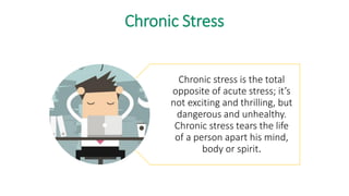 Chronic Stress
Chronic stress is the total
opposite of acute stress; it’s
not exciting and thrilling, but
dangerous and unhealthy.
Chronic stress tears the life
of a person apart his mind,
body or spirit.
 