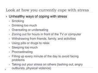 Look at how you currently cope with stress
 Unhealthy ways of coping with stress
 Smoking
 Drinking too much
 Overeating or undereating
 Zoning out for hours in front of the TV or computer
 Withdrawing from friends, family, and activities
 Using pills or drugs to relax
 Sleeping too much
 Procrastinating
 Filling up every minute of the day to avoid facing
problems
 Taking out your stress on others (lashing out, angry
outbursts, physical violence)
 