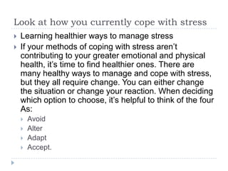 Look at how you currently cope with stress
 Learning healthier ways to manage stress
 If your methods of coping with stress aren’t
contributing to your greater emotional and physical
health, it’s time to find healthier ones. There are
many healthy ways to manage and cope with stress,
but they all require change. You can either change
the situation or change your reaction. When deciding
which option to choose, it’s helpful to think of the four
As:
 Avoid
 Alter
 Adapt
 Accept.
 